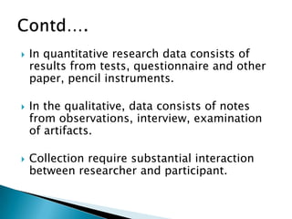  In quantitative research data consists of
results from tests, questionnaire and other
paper, pencil instruments.
 In the qualitative, data consists of notes
from observations, interview, examination
of artifacts.
 Collection require substantial interaction
between researcher and participant.
 