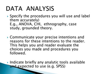  Specify the procedures you will use and label
them accurately)
E.g., ANOVA, CHI, ethnography, case
study, grounded theory.
 Communicate your precise intentions and
reasons for these intentions to the reader.
This helps you and reader evaluate the
choices you made and procedures you
followed.
 Indicate briefly any analytic tools available
and expected to use (e.g. SPSS)
 