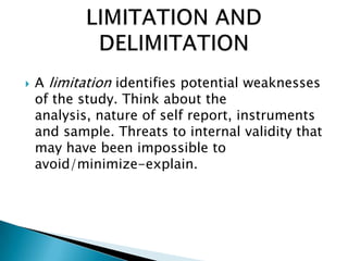  A limitation identifies potential weaknesses
of the study. Think about the
analysis, nature of self report, instruments
and sample. Threats to internal validity that
may have been impossible to
avoid/minimize-explain.
 