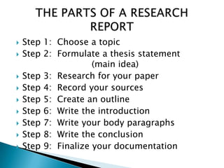  Step 1: Choose a topic
 Step 2: Formulate a thesis statement
(main idea)
 Step 3: Research for your paper
 Step 4: Record your sources
 Step 5: Create an outline
 Step 6: Write the introduction
 Step 7: Write your body paragraphs
 Step 8: Write the conclusion
 Step 9: Finalize your documentation
 
