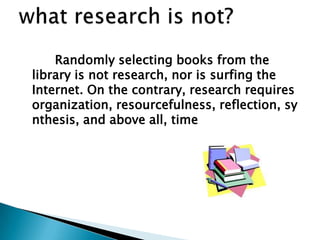 Randomly selecting books from the
library is not research, nor is surfing the
Internet. On the contrary, research requires
organization, resourcefulness, reflection, sy
nthesis, and above all, time
 