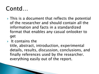  This is a document that reflects the potential
of the researcher and should contain all the
information and facts in a standardized
format that enables any casual onlooker to
get
 It contains the
title, abstract, introduction, experimental
details, results, discussion, conclusions, and
finally references used by the researcher.
everything easily out of the report.
 