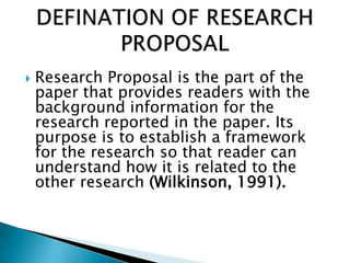  Research Proposal is the part of the
paper that provides readers with the
background information for the
research reported in the paper. Its
purpose is to establish a framework
for the research so that reader can
understand how it is related to the
other research (Wilkinson, 1991).
 