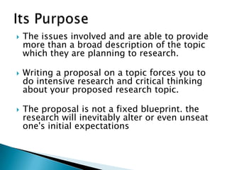  The issues involved and are able to provide
more than a broad description of the topic
which they are planning to research.
 Writing a proposal on a topic forces you to
do intensive research and critical thinking
about your proposed research topic.
 The proposal is not a fixed blueprint. the
research will inevitably alter or even unseat
one's initial expectations
 