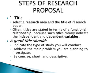  1-Title
◦ select a research area and the title of research
paper.
◦ Often, titles are stated in terms of a functional
relationship, because such titles clearly indicate
the independent and dependent variables.
 A good title should:
◦ Indicate the type of study you will conduct.
◦ Address the main problem you are planning to
investigate.
◦ Be concise, short, and descriptive.
◦
 