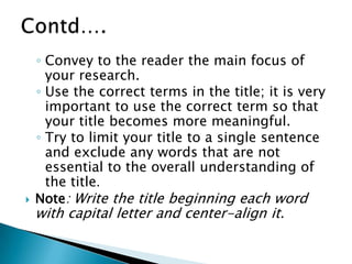 ◦ Convey to the reader the main focus of
your research.
◦ Use the correct terms in the title; it is very
important to use the correct term so that
your title becomes more meaningful.
◦ Try to limit your title to a single sentence
and exclude any words that are not
essential to the overall understanding of
the title.
 Note: Write the title beginning each word
with capital letter and center-align it.
 