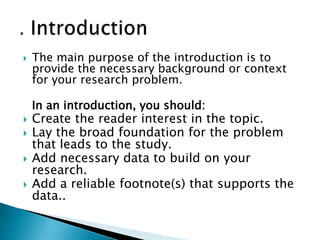  The main purpose of the introduction is to
provide the necessary background or context
for your research problem.
In an introduction, you should:
 Create the reader interest in the topic.
 Lay the broad foundation for the problem
that leads to the study.
 Add necessary data to build on your
research.
 Add a reliable footnote(s) that supports the
data..
 