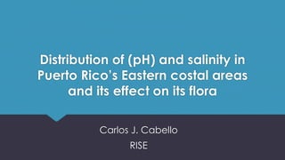 Distribution of (pH) and salinity in
Puerto Rico’s Eastern costal areas
and its effect on its flora
Carlos J. Cabello
RISE
 