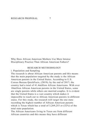 RESEARCH PROPOSAL 7
Why Does African American Mothers Use More Intense
Disciplinary Practice Than African American Fathers?
RESEARCH METHODOLOGY
i. Population and Sampling
The research is about African American parents and this means
that the main population targeted by the study is the African
American parents in the United States. According to U.S.
Census Bureau QuickFacts, (2019); by the end of 2017; the
country had a total of 41.4million African Americans. With over
10million African American parents in the United States, some
are single parents while others are married couples. It is evident
that the United States is a vast country which makes it
impossible to reach out to African American parents in different
states. For this study, the research will target the one state
recording the highest number of African American parents
which is Texas which has a total of 3,269,253 or (32%) of the
total state population.
The African Americans living in Texas are from different
African countries and this means they have different
 