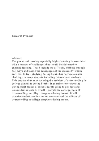 Research Proposal
Abstract
The process of learning especially higher learning is associated
with a number of challenges that should be addressed to
enhance learning. These include the difficulty walking through
hall ways and taking the advantages of the university’s basic
services. In fact, studying during breaks has become a major
challenge to many students including international students.
This project aims at uncovering the problem of overcrowding in
college campuses during breaks. It examines overcrowding
during short breaks of most students going to colleges and
universities in Jubail. It will illustrate the consequences of
overcrowding in college campuses during breaks. It will
examine student and institution awareness of the effects of
overcrowding in college campuses during breaks.
 