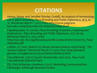 CITATIONS
 Hanna, Sonya and Jennifer Rowley. (2008). An analysis of terminology
use in place branding. Place Branding and Public Diplomacy, 4(1), 6175. Retrieved March 1, 2013, from http://www.palgravejournals.com/pb/journal/v4/n1/full/6000084a.html
 Papadopoulos, N. (2004). Place branding: Evolution, meaning and
implications. Place Branding and Public Diplomacy, 1(1), 36-49.
Retrieved March 3, 2013, from
http://193.146.160.29/gtb/sod/usu/$UBUG/repositorio/10300753_Papa
dopoulos.pdf
 Lofters, O. (2013, March 27). Brand Jamaica Hollow Advertising . The
Jamaica Gleaner. Retrieved March 27, 2013, from http://jamaicagleaner.com/gleaner/20130327/letters/letters3.html
 FutureBrands. (2012) Country Brand Index 2012-2013. New York:
FutureBrands Editorial Team
 Fill, Chris & Barbara Jamieson. (2011) Marketing Communications.
Edinburgh: Edinburgh Business School

 