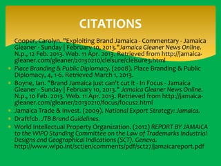 CITATIONS
 Cooper, Carolyn. "Exploiting Brand Jamaica - Commentary - Jamaica
Gleaner - Sunday | February 10, 2013."Jamaica Gleaner News Online.
N.p., 12 Feb. 2013. Web. 11 Apr. 2013. Retrieved from http://jamaicagleaner.com/gleaner/20130210/cleisure/cleisure3.html
 Place Branding & Public Diplomacy. (2008). Place Branding & Public
Diplomacy, 4, 1-6. Retrieved March 1, 2013.
 Boyne, Ian. "Brand Jamaica just can't cut it - In Focus - Jamaica
Gleaner - Sunday | February 10, 2013." Jamaica Gleaner News Online.
N.p., 10 Feb. 2013. Web. 11 Apr. 2013. Retrieved from http://jamaicagleaner.com/gleaner/20130210/focus/focus2.html
 Jamaica Trade & Invest. (2009). National Export Strategy: Jamaica.
 Draftfcb. JTB Brand Guidelines.
 World Intellectual Property Organization. (2012) REPORT BY JAMAICA
to the WIPO Standing Committee on the Law of Trademarks Industrial
Designs and Geographical Indications (SCT). Geneva.
http://www.wipo.int/sct/en/comments/pdf/sct27/jamaicareport.pdf

 