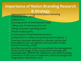 Importance of Nation Branding Research
& Strategy
 Improvements in Image-based place marketing
(Papadopoulos, 2004)
 Globalisation
 Growing power of international media
 Falling cost of international travel
 Rising consumer spending power
 Threat of place parity
 A scarce pool of international investors
 Competition for skilled and professional immigrant ’ s
 Growing consumer demand for a diverse cultural diet
stimulated by low-cost global communication media.
(Hanna & Rowley, 2008)
 An effective tool by which to co-ordinate the management
of the world image of the country both internally and
internationally. (REPORT BY JAMAICA to the WIPO Standing
Committee on the Law of Trademarks Industrial Designs and
Geographical Indications, 2012)

 