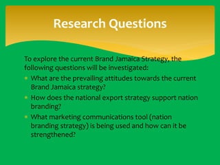 Research Questions
To explore the current Brand Jamaica Strategy, the
following questions will be investigated:
 What are the prevailing attitudes towards the current
Brand Jamaica strategy?
 How does the national export strategy support nation
branding?
 What marketing communications tool (nation
branding strategy) is being used and how can it be
strengthened?

 