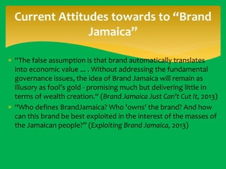 Current Attitudes towards to “Brand
Jamaica”
 “The false assumption is that brand automatically translates
into economic value ... . Without addressing the fundamental
governance issues, the idea of Brand Jamaica will remain as
illusory as fool's gold - promising much but delivering little in
terms of wealth creation.“ (Brand Jamaica Just Can't Cut It, 2013)
 “Who defines BrandJamaica? Who 'owns' the brand? And how
can this brand be best exploited in the interest of the masses of
the Jamaican people?” (Exploiting Brand Jamaica, 2013)

 
