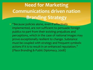 Need for Marketing
Communications driven nation
Branding Strategy
 “Because policies alone, even if effectively
implemented, are not sufficient to persuade foreign
publics to part from their existing prejudices and
perceptions, which in the case of national images may
prove exceptionally resilient to change. Substance
must be coupled with strategy and frequent symbolic
actions if it is to result in an enhanced reputation.”
(Place Branding & Public Diplomacy, 2008)

 
