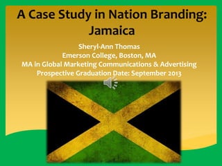 A Case Study in Nation Branding:
Jamaica
Sheryl-Ann Thomas
Emerson College, Boston, MA
MA in Global Marketing Communications & Advertising
Prospective Graduation Date: September 2013

 