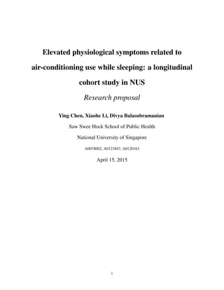 Elevated physiological symptoms related to
air-conditioning use while sleeping: a longitudinal
cohort study in NUS
Research proposal
Ying Chen, Xiaohe Li, Divya Balasubramanian
Saw Swee Hock School of Public Health
National University of Singapore
A0078002, A0123847, A0120163
April 15, 2015
i
 