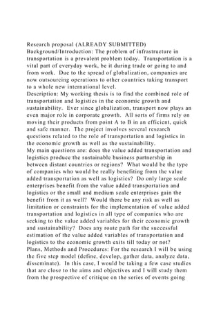 Research proposal (ALREADY SUBMITTED)
Background/Introduction: The problem of infrastructure in
transportation is a prevalent problem today. Transportation is a
vital part of everyday work, be it during trade or going to and
from work. Due to the spread of globalization, companies are
now outsourcing operations to other countries taking transport
to a whole new international level.
Description: My working thesis is to find the combined role of
transportation and logistics in the economic growth and
sustainability. Ever since globalization, transport now plays an
even major role in corporate growth. All sorts of firms rely on
moving their products from point A to B in an efficient, quick
and safe manner. The project involves several research
questions related to the role of transportation and logistics in
the economic growth as well as the sustainability.
My main questions are: does the value added transportation and
logistics produce the sustainable business partnership in
between distant countries or regions? What would be the type
of companies who would be really benefiting from the value
added transportation as well as logistics? Do only large scale
enterprises benefit from the value added transportation and
logistics or the small and medium scale enterprises gain the
benefit from it as well? Would there be any risk as well as
limitation or constraints for the implementation of value added
transportation and logistics in all type of companies who are
seeking to the value added variables for their economic growth
and sustainability? Does any route path for the successful
estimation of the value added variables of transportation and
logistics to the economic growth exits till today or not?
Plans, Methods and Procedures: For the research I will be using
the five step model (define, develop, gather data, analyze data,
disseminate). In this case, I would be taking a few case studies
that are close to the aims and objectives and I will study them
from the prospective of critique on the series of events going
 