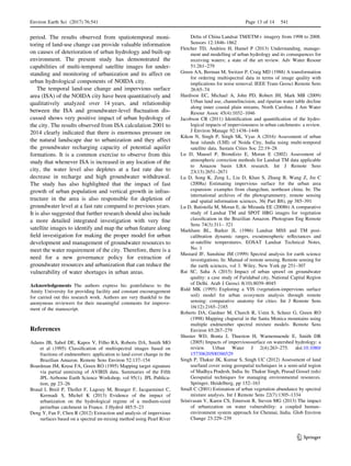 period. The results observed from spatiotemporal moni-
toring of land-use change can provide valuable information
on causes of deterioration of urban hydrology and built-up
environment. The present study has demonstrated the
capabilities of multi-temporal satellite images for under-
standing and monitoring of urbanization and its affect on
urban hydrological components of NOIDA city.
The temporal land-use change and impervious surface
area (ISA) of the NOIDA city have been quantitatively and
qualitatively analyzed over 14 years, and relationship
between the ISA and groundwater-level ﬂuctuation dis-
cussed shows very positive impact of urban hydrology of
the city. The results observed from ISA calculation 2001 to
2014 clearly indicated that there is enormous pressure on
the natural landscape due to urbanization and they affect
the groundwater recharging capacity of potential aquifer
formations. It is a common exercise to observe from this
study that whenever ISA is increased in any location of the
city, the water level also depletes at a fast rate due to
decrease in recharge and high groundwater withdrawal.
The study has also highlighted that the impact of fast
growth of urban population and vertical growth in infras-
tructure in the area is also responsible for depletion of
groundwater level at a fast rate compared to previous years.
It is also suggested that further research should also include
a more detailed integrated investigation with very ﬁne
satellite images to identify and map the urban feature along
ﬁeld investigation for making the proper model for urban
development and management of groundwater resources to
meet the water requirement of the city. Therefore, there is a
need for a new governance policy for extraction of
groundwater resources and urbanization that can reduce the
vulnerability of water shortages in urban areas.
Acknowledgements The authors express his gratefulness to the
Amity University for providing facility and constant encouragement
for carried out this research work. Authors are very thankful to the
anonymous reviewers for their meaningful comments for improve-
ment of the manuscript.
References
Adams JB, Sabol DE, Kapos V, Filho RA, Roberts DA, Smith MO
et al (1995) Classiﬁcation of multispectral images based on
fractions of endmembers: application to land cover change in the
Brazilian Amazon. Remote Sens Environ 52:137–154
Boardman JM, Kruse FA, Green RO (1995) Mapping target signature
via partial unmixing of AVIRIS data. Summaries of the Fifth
JPL Airborne Earth Science Workshop, vol 95(1). JPL Publica-
tion, pp 23–26
Braud I, Breil P, Thollet F, Lagouy M, Branger F, Jacqueminet C,
Kermadi S, Michel K (2013) Evidence of the impact of
urbanization on the hydrological regime of a medium-sized
periurban catchment in France. J Hydrol 485:5–23
Deng Y, Fan F, Chen R (2012) Extraction and analysis of impervious
surfaces based on a spectral un-mixing method using Pearl River
Delta of China Landsat TM/ETM? imagery from 1998 to 2008.
Sensors 12:1846–1862
Fletcher TD, Andrieu H, Hamel P (2013) Understanding, manage-
ment and modelling of urban hydrology and its consequences for
receiving waters; a state of the art review. Adv Water Resour
51:261–279
Green AA, Berman M, Switzer P, Craig MD (1988) A transformation
for ordering multispectral data in terms of image quality with
implications for noise removal. IEEE Trans Geosci Remote Sens
26:65–74
Hardison EC, Michael A, John PD, Robert JH, Mark MB (2009)
Urban land use, channelincision, and riparian water table decline
along inner coastal plain streams, North Carolina. J Am Water
Resour Assoc 45(4):1032–1046
Jacobson CR (2011) Identiﬁcation and quantiﬁcation of the hydro-
logical impacts of imperviousness in urban catchments: a review.
J Environ Manage 92:1438–1448
Kikon N, Singh P, Singh SK, Vyas A (2016) Assessment of urban
heat islands (UHI) of Noida City, India using multi-temporal
satellite data. Sustain Cities Soc 22:19–28
Lu D, Mausel P, Brondı´zio E, Moran E (2002) Assessment of
atmospheric correction methods for Landsat TM data applicable
to Amazon basin LBA research. Int J Remote Sens
23(13):2651–2671
Lu D, Song K, Zeng L, Liu D, Khan S, Zhang B, Wang Z, Jin C
(2008a) Estimating impervious surface for the urban area
expansion: examples from changchun, northeast china. In: The
international archives of the photogrammetry, remote sensing
and spatial information sciences, 36( Part B8), pp 385–391
Lu D, Batistella M, Moran E, de Miranda EE (2008b) A comparative
study of Landsat TM and SPOT HRG images for vegetation
classiﬁcation in the Brazilian Amazon. Photogram Eng Remote
Sens 74(3):311– 321
Markham BL, Barker JL (1986) Landsat MSS and TM post-
calibration dynamic ranges, exoatmospheric reﬂectances and
at-satellite temperatures. EOSAT Landsat Technical Notes,
No. 1
Mustard JF, Sunshine JM (1999) Spectral analysis for earth science
investigations. In: Manual of remote sensing. Remote sensing for
the earth sciences, vol 3. Wiley, New York pp 251–307
Rai SC, Saha A (2015) Impact of urban sprawl on groundwater
quality: a case study of Faridabad city, National Capital Region
of Delhi. Arab J Geosci 8(10):8039–8045
Ridd MK (1995) Exploring a VIS (vegetation-impervious surface
soil) model for urban ecosystem analysis through remote
sensing: comparative anatomy for cities. Int J Remote Sens
16(12):2165–2185
Roberts DA, Gardner M, Church R, Ustin S, Scheer G, Green RO
(1998) Mapping chaparral in the Santa Monica mountains using
multiple endmember spectral mixture models. Remote Sens
Environ 65:267–279
Shuster WD, Bonta J, Thurston H, Warnemuende E, Smith DR
(2005) Impacts of impervioussurface on watershed hydrology: a
review. Urban Water J 2(4):263–275. doi:10.1080/
15730620500386529
Singh P, Thakur JK, Kumar S, Singh UC (2012) Assessment of land
use/land cover using geospatial techniques in a semi-arid region
of Madhya Pradesh, India. In: Thakur Singh, Prasad Gossel (eds)
Geospatial techniques for managing environmental resources.
Springer, Heidelberg, pp 152–163
Small C (2001) Estimation of urban vegetation abundance by spectral
mixture analysis. Int J Remote Sens 22(7):1305–1334
Srinivasan V, Karen CS, Emerson R, Steven MG (2013) The impact
of urbanization on water vulnerability: a coupled human–
environment system approach for Chennai, India. Glob Environ
Change 23:229–239
Environ Earth Sci (2017) 76:541 Page 13 of 14 541
123
 