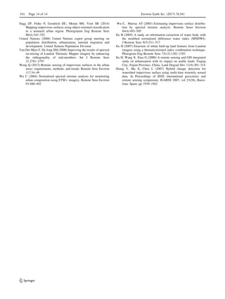 Sugg ZP, Finke P, Goodrich DC, Moran MS, Yool SR (2014)
Mapping impervious surfaces using object-oriented classiﬁcation
in a semiarid urban region. Photogramm Eng Remote Sens
80(4):343–352
United Nations (2008) United Nations expert group meeting on
population distribution, urbanization, internal migration and
development. United Nations Population Division
Van Der Meer F, De Jong SM (2000) Improving the results of spectral
un-mixing of Landsat Thematic Mapper imagery by enhancing
the orthogonality of end-members. Int J Remote Sens
21:2781–2797
Weng Q (2012) Remote sensing of impervious surfaces in the urban
areas: requirements, methods, and trends. Remote Sens Environ
117:34–49
Wu C (2004) Normalized spectral mixture analysis for monitoring
urban composition using ETM? imagery. Remote Sens Environ
93:480–492
Wu C, Murray AT (2003) Estimating impervious surface distribu-
tion by spectral mixture analysis. Remote Sensi Environ
84(4):493–505
Xu H (2005) A study on information extraction of water body with
the modiﬁed normalized difference water index (MNDWI).
J Remote Sens 9(5):511–517
Xu H (2007) Etraction of urban built-up land features from Landsat
imagery using a thematicoriented index combination technique.
Photogram Eng Remote Sens 73(12):1381–1391
Xu H, Wang X, Xiao G (2000) A remote sensing and GIS integrated
study on urbanization with its impact on arable lands: Fuqing
City, Fujian Province, China. Land Degrad Dev 11(4):301–314
Zhang Y, Ma X, Chen L (2007) Hybrid change detection for
watershed impervious surface using multi-time remotely sensed
data. In Proceedings of IEEE international geoscience and
remote sensing symposium, IGARSS 2007, vol 23(28), Barce-
lona, Spain, pp 1939–1942
541 Page 14 of 14 Environ Earth Sci (2017) 76:541
123
 