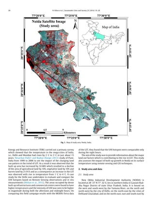 20 N. Kikon et al. / Sustainable Cities and Society 22 (2016) 19–28
Fig. 1. Map of study area, Noida, India.
Energy and Resource Institute (TERI) carried out a primary survey
which showed that the temperature in the mega-cities of India,
i.e., Delhi and Mumbai had risen by 2 ◦C to 3 ◦C in just about 15
years. Nesarikar-Patki1 and Raykar-Alange (2012) study of Pune,
India from 1999 to 2006 to see the impact of the changing land
use pattern in the trend of LST. As a result it was observed that the
built up area has increased by 32.68% which resulted to a decline
of the area of agricultural land by 10%, vegetative land by 10% and
barren land by 21.91% and as a consequence an increase in the LST
was observed with rise in temperature from 1 ◦C to 4 ◦C. A case
study for the Delhi was undertaken to evaluate and compare the
UHI hotspots based on Remote Sensing observations and in situ
measurements (Mohan et al., 2012). The areas occupied by dense
built up infrastructures and commercial centers were found to have
higher temperatures and the intensity of UHI was seen to be higher
in magnitude during both the afternoon and midnight hours. On
comparing this ﬁeld campaign results with the MODIS-Terra data
of the LST, they found that the UHI hotspots were comparable only
during the night hours.
The aim of the study was to provide information about the major
land use factors which is contributing to the rise in LST. This study
also assesses the impact of built-up growth in Noida on its surface
temperature using remote sensing and GIS techniques.
2. Study area and data
2.1. Study area
New Okhla Industrial Development Authority (NOIDA) is
located at 28◦.57 N 77◦.32 E, lies in northern India in Gautam Bud-
dha Nagar District of state Uttar Pradesh, India. It is bound on
the west and south-west by the Yamuna River, on the north and
north-west by the city of Delhi, on the north-east by the cities of
Delhiand Ghaziabad, and on the north-east, east and south-east by
 