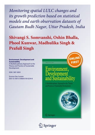 1 23
Environment, Development and
Sustainability
A Multidisciplinary Approach to the
Theory and Practice of Sustainable
Development
ISSN 1387-585X
Environ Dev Sustain
DOI 10.1007/s10668-018-0234-8
Monitoring spatial LULC changes and
its growth prediction based on statistical
models and earth observation datasets of
Gautam Budh Nagar, Uttar Pradesh, India
Shivangi S. Somvanshi, Oshin Bhalla,
Phool Kunwar, Madhulika Singh 
Prafull Singh
 