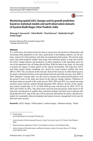 Vol.:(0123456789)
Environment, Development and Sustainability
https://doi.org/10.1007/s10668-018-0234-8
1 3
Monitoring spatial LULC changes and its growth prediction
based on statistical models and earth observation datasets
of Gautam Budh Nagar, Uttar Pradesh, India
Shivangi S. Somvanshi1
 · Oshin Bhalla1
 · Phool Kunwar2
 · Madhulika Singh3
 ·
Prafull Singh3
Received: 4 February 2018 / Accepted: 6 August 2018
© Springer Nature B.V. 2018
Abstract
It is well known and witnessed the fact that in recent years the growth of urbanization and
increasing urban population in the cities, particularly in developing countries, are the pri-
mary concern for urban planners and other environmental professionals. The present study
deals with multi-temporal satellite data along with statistical models to map and monitor
the LULC change patterns and prediction of urban expansion in the upcoming years for
one of the important cities of Ganga alluvial Plain. With the help of our study, we also tried
to portray the impact of urban sprawl on the natural environment. The long-term LULC
and urban spatial change modelling was carried out using Landsat satellite data from
2001 to 2016. The assessment of the outcome showed that increase in urban built-up areas
favoured a substantial decline in the agricultural land and rural built-up areas, from 2001 to
2016. Shannon’s entropy index was also used to measure the spatial growth patterns over
the period of time in the study area based on the land-use change statistics. Prediction of
the future land-use growth of the study area for 2019, 2022 and 2031 was carried out using
artificial neural network method through Quantum GIS software. Results of the simula-
tion model revealed that 14.7% of urban built-up areas will increase by 2019, 15.7% by
2022 and 18.68% by 2031. The observation received from the present study based on the
long-term classification of satellite data, statistical methods and field survey indicates that
the predicted LULC map of the area will be precious information for policy and decision-
makers for sustainable urban development and natural resource management in the area for
food and water security.
Keywords  LULC change · Urban sprawl · Landsat images · Shannon entropy · Noida
*	 Prafull Singh
	 pks.jiwaji@gmail.com; psingh17@amity.edu
1
	 Amity Institute of Environmental Sciences, Amity University, Sector‑125, Noida, Uttar Pradesh,
India
2
	 Remote Sensing Application Centre- Uttar Pradesh, Lucknow, Uttar Pradesh, India
3
	 Amity Institute of Geoinformatics and Remote Sensing, Amity University, Sector‑125, Noida,
Uttar Pradesh, India
Author's personal copy
 