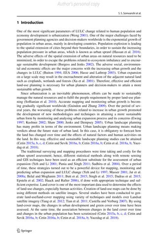 S. S. Somvanshi et al.
1 3
1 Introduction
One of the most significant parameters of LULC change related to human population and
economy development is urbanization (Weng 2001). One of the major challenges faced by
government planning agencies and decision-makers worldwide is the exponential growth of
population in urban areas, mainly in developing countries. Population explosion is leading
to the spatial extension of cities beyond their boundaries, in order to sustain the increasing
population pressure in urban areas, which is known as urban sprawl (Hassan et al. 2016).
The adverse effects of the spatial extension of urban areas on natural resources need to be
minimized, in order to escape the problems related to ecosystem imbalance and to encour-
age sustainable development (Burgess and Jenks 2002). The adverse social, environmen-
tal and economic effects are the major concerns with the increasing urban growth and the
changes in LULC (Buiton 1994; EEA 2006; Hasse and Lathrop 2003). Urban expansion
on a large scale may result in the encroachment and alteration of the adjacent natural land
such as croplands, wetlands and forests (Xu et al. 2001). Therefore, effective and efficient
land-use planning is necessary for urban planners and decision-makers to attain a more
sustainable urban growth.
Since urbanization is an inevitable phenomenon, efforts can be made to sustainably
manage the natural resources and to fulfil the people requirement by proper land-use plan-
ning (Soffianian et al. 2010). Accurate mapping and monitoring urban growth is becom-
ing gradually significant worldwide (Guindon and Zhang 2009). Over the period of sev-
eral years, the worsening of these problems related to increase in urban growth promoted
the development of new methodologies and techniques in attaining a more sustainable
urban form by monitoring and analysing urban expansion process and its concerns (Ewing
1997; Kushner 2002; Shaw 2000; Jenks and Dempsey 2005). Urban landscape planning
has many profits in terms of the environment. Urban landscape planning means making
verdicts about the future state of urban land. In this case, it is obligatory to forecast how
the land has changed over time and the effects of natural factors and human activities on
the land. In this way, effective and sustainable landscape planning studies can be attained
(Cetin 2015a, b, c, d; Cetin and Sevik 2016a, b; Cetin 2016a, b; Cetin et al. 2018a, b; Yuce-
dag et al. 2018).
The traditional surveying and mapping procedures were time taking and costly for the
urban sprawl assessment; hence, different statistical methods along with remote sensing
and GIS techniques have been used as an efficient substitute for the assessment of urban
expansion (Yeh and Li 2001; Punia and Singh 2011; Sudhira et al. 2004). Over a period
of time, these strategies turned out to be a powerful device for mapping, monitoring and
predicting urban expansion and LULC change (Yeh and Li 1997; Masser 2001; Jat et al.
2008a; Belal and Moghanm 2011; Butt et al. 2015; Singh et al. 2015; Dadras et al. 2015;
Epsteln et al. 2002; Haack and Rafter 2006), if done with appropriate technique and suf-
ficient expertise. Land cover is one of the most important data used to determine the effects
of land-use changes, especially human activities. Creation of land-use maps can be done by
using different methods on satellite images. Several studies have been conducted to gen-
erate land-use/land-cover mapping using variety of techniques and models over Landsat
satellite imagery (Yang et al. 2012; Tian et al. 2011; Castella and Verburg 2007). By using
land-cover maps, the changes in urban development and green cover over time have been
assessed. At the same time, the association between changes in the land cover over time
and changes in the urban population has been scrutinized (Cetin 2015a, b, c, d; Cetin and
Sevik 2016a, b; Cetin 2016a, b; Cetin et al. 2018a, b; Yucedag et al. 2018).
Author's personal copy
 