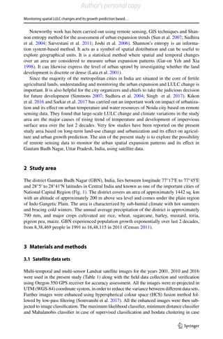 Monitoring spatial LULC changes and its growth prediction based…
1 3
Noteworthy work has been carried out using remote sensing, GIS techniques and Shan-
non entropy method for the assessment of urban expansion trends (Sun et al. 2007; Sudhira
et al. 2004; Sarvestani et al. 2011; Joshi et al. 2006). Shannon’s entropy is an informa-
tion system-based method. It acts as a symbol of spatial distribution and can be useful to
explore geographical units. It is a statistical method where spatial and temporal changes
over an area are considered to measure urban expansion patterns (Gar-on Yeh and Xia
1998). It can likewise express the level of urban sprawl by investigating whether the land
development is discrete or dense (Lata et al. 2001).
Since the majority of the metropolitan cities in India are situated in the core of fertile
agricultural lands, understanding and monitoring the urban expansion and LULC change is
important. It is also helpful for the city organizers and chiefs to take the judicious decision
for future development (Simmons 2007; Sudhira et al. 2004; Singh  et al. 2017). Kikon
et al. 2016 and Sarkar et al. 2017 has carried out an important work on impact of urbaniza-
tion and its effect on urban temperature and water resources of Noida city based on remote
sensing data. They found that large-scale LULC change and climate variations in the study
area are the major causes of rising trend of temperature and development of impervious
surface area over the last 2 decades. Very few studies have been reported on the present
study area based on long-term land-use change and urbanization and its effect on agricul-
ture and urban growth prediction. The aim of the present study is to explore the possibility
of remote sensing data to monitor the urban spatial expansion patterns and its effect in
Gautam Budh Nagar, Uttar Pradesh, India, using satellite data.
2 Study area
The district Gautam Budh Nagar (GBN), India, lies between longitude 77°17′E to 77°45′E
and 28°5′ to 28°41′N latitudes in Central India and known as one of the important cities of
National Capital Region (Fig. 1). The district covers an area of approximately 1442 sq. km
with an altitude of approximately 200 m above sea level and comes under the plain region
of Indo Gangetic Plain. The area is characterized by sub-humid climate with hot summers
and bracing cold winters. The annual average precipitation of the district is approximately
790  mm, and major crops cultivated are rice, wheat, sugarcane, barley, mustard, toria,
pigeon pea, maize. GBN experienced population growth exponentially over last 2 decades,
from 8,38,469 people in 1991 to 16,48,115 in 2011 (Census 2011).
3 Materials and methods
3.1 Satellite data sets
Multi-temporal and multi-sensor Landsat satellite images for the years 2001, 2010 and 2016
were used in the present study (Table 1) along with the field data collection and verification
using Oregon 550 GPS receiver for accuracy assessment. All the images were re-projected in
UTM (WGS-84) coordinate system, in order to reduce the variance between different data sets.
Further images were enhanced using hyperspherical colour space (HCS) fusion method fol-
lowed by low-pass filtering (Somvanshi et al. 2017). All the enhanced images were then sub-
jected to image classification. The maximum likelihood classifier, minimum distance classifier
and Mahalanobis classifier in case of supervised classification and Isodata clustering in case
Author's personal copy
 