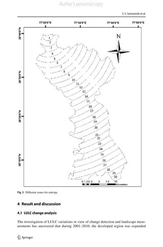 S. S. Somvanshi et al.
1 3
4 Result and discussion
4.1 LULC change analysis
The investigation of LULC variations in view of change detection and landscape meas-
urements has uncovered that during 2001–2010, the developed region was expanded
Fig. 3  Different zones for entropy
Author's personal copy
 