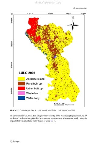 S. S. Somvanshi et al.
1 3
of approximately 21.81 sq. km. of agriculture land by 2031. According to prediction, 72.49
sq. km of rural area is expected to be converted to urban area, whereas not much change is
expected in wasteland and water bodies (Figure 6a–c).
Fig. 4  a LULC map for year 2001. b LULC map for year 2010. c LULC map for year 2016
Author's personal copy
 