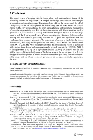 Monitoring spatial LULC changes and its growth prediction based…
1 3
5 Conclusions
The extensive use of temporal satellite image along with statistical tools is one of the
promising methods for long-term LULC analysis and change assessment for monitoring of
urbanization and natural resources. The results observed from the present study for LULC
change analysis and its future growth prediction using GIS and ANN model for 30-year
period will be very useful database for future urban planning and sustainable management
of natural resources of the area. The satellite data combined with Shannon entropy method
go about as a good indicator to identify and calculate the spatial reaches of land develop-
ment at both local and regional levels. Change detection analysis exposed that the urban
built-up area has increased persistently over the last 15  years and agriculture land, and
rural areas have decreased constantly. The unexpected urban sprawl has led to the loss of
approximately 192.09 sq. km of agriculture land and 192.81 sq. km of rural built-up land,
from 2001 to 2016. The ANN model projected that this unsustainable pattern of expansion
will continue in the future and urban developed zones will increase by 18.68% by 2031. It
is anticipated that 21.83 sq. km of agriculture land and 72.49 sq. km of rural built-up land
will be converted to urban built-up area. The future scope of the present study is to develop
an appropriate management of natural resource management plan using fine-resolution sat-
ellite images and use of socioeconomic parameters for any developmental programme in
the area.
Compliance with ethical standards 
Conflict of interest  On behalf of all authors, I Prafull Singh (corresponding author) states that there is no
conflict of interest.
Acknowledgements  The authors express his gratefulness to the Amity University for providing facility and
constant encouragement for carried out this research work. Authors are very thankful to the anonymous
reviewers for their meaningful comments for improvement of the manuscript.
References
Anderson, J. R. (1976). In: A land use and land cover classification system for use with remote sensor data,
vol. 964. US Government Printing Office, Washington, DC (pp. 1–26) Geological Survey Professional
Paper.
Belal, A. A.,  Moghanm, F. S. (2011). Detecting urban growth using remote sensing and GIS techniques in
Al Gharbiya governorate, Egypt. The Egyptian Journal of Remote Sensing and Space Science, 14(2),
73–79.
Bhatta, B., Saraswati, S.,  Bandyopadhyay, D. (2009). Quantifying the degree-of-freedom, degree-of-
sprawl, and degree-of-goodness of urban growth from remote sensing data. Applied Geography,
30(1), 96–111.
Buiton, P. J. (1994). A vision for equitable land use allocation. Land Use Policy, 12(1), 63–68.
Burgess, R.,  Jenks, M. (Eds.). (2002). Compact cities: Sustainable urban forms for developing coun-
tries. Abingdon: Routledge.
Butt, A., Shabbir, R., Ahmad, S. S.,  Aziz, N. (2015). Land use change mapping and analysis using
remote sensing and GIS: A case study of Simly watershed, Islamabad, Pakistan. The Egyptian
Journal of Remote Sensing and Space Science, 18(2), 251–259.
Castella, J. C.,  Verburg, P. H. (2007). Combination of process-oriented and pattern-oriented models of
land-use change in a mountain area of Vietnam. Ecological Modelling, 202, 410–420.
Census of India. (2011). Provisional population totals. Paper no. 2, Registrar General, New Delhi, India.
Cetin, M. (2015a). Determining the bioclimatic comfort in Kastamonu City. Environmental Monitoring
and Assessment, 187(10), 640. https​://doi.org/10.1007/s1066​1-015-4861-3.
Author's personal copy
 