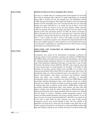 14 | P a g e
Name of Study
Name of study
Methods of LeafArea for Stevia rebaudiana (Bert.) Bertoni
Leaf area is a valuable index for evaluating growth and development of sweet herb
Stevia [Stevia rebaudiana (Bert.) Bertoni]. A simple methodology was developed
during 2006 to estimate the leaf area through Leaf Area Distribution Pattern
(LADP) and regression equations. Plant height, leaf height as well as the length and
breadth of all the measurable leaves were measured and their area was measured
through Area meter (AM 300) for a six month old crop of Stevia. A leaf area
coefficient of 0.548 was found to fit for the linear equation without intercept.
LADP was prepared with relative leaf height and relative leaf area. Based on the
adjusted second order polynomial equation of LADP, the relative leaf height of
plants representing the mean leaf area was ascertained and a regression equation
was obtained to calculate the total leaf area of the plant. The results were validated
with 3, 4 and 5 months old crops as well as with another accession. Different
combinations of prediction equations were obtained from length and breadth of all
leaves and a simplest equation i.e, linear equation was used to predict the leaf area.
A non-destructive methodology for estimating leaf area of Stevia based on linear
measurement was developed in this study.
SIMULATION AND VALIDATION OF CERES-MAIZE AND CERES-
BARLEY MODELS
Investigations were carried out for determination of genotypic co-efficients of
important varieties of maize and barley, simulation and validation of CERES-Maize
and CERES- Barley crop models for growth, yield and yield attributes, and working
out simulation-guided management practices for yield maximization of both the
crops. Field experiments comprising of four dates of sowing (June 1, June 10, June
20 and June 30) and four varieties (KH 9451, KH 5991, early composite and local)
of maize and four dates of sowing (October 10, November 1, November 20 and
December 10) and three varieties (Dolma, Sonu and HBL-113) of barley were
conducted during Kharif 2002 to Rabi 2004-05 in split plot design. Observations on
development stages, dry matter accumulation (leaves, stem and grains) at 15 days
interval, yield attributes, yield (grains, stover/straw and biological), nitrogen
content and uptake were recorded. Genotypic coefficients of important
recommended varieties of maize and barley were worked out. CERES-Maize model
successfully simulated phenological stages, yield attributes (except test weight),
yield and also N uptake, but failed to simulate accurately dry matter accumulation
in different plant parts at different growth periods. CERES-Barley model also
successfully simulated phenological stages, yield attributes and grain yield, but
failed to simulate straw yield, dry matter accumulation in different plant parts at
different growth periods and N content and uptake. Both the models were validated
with fair degree of accuracy. Simulation guided management practices were
worked out under potential production and resource limiting situations. In case of
maize, best time of sowing of both hybrids(KH 9451, KH 5991) was worked out to
be last week of April. While for early composite, first week of May proved
advantageous and for local second fortnight of April. The best schedule of N
application was 60 kg /ha at sowing time and 30 kg/ha at knee high stage for all
varieties except for local where it was 60 kg /ha at sowing and 30kg/ha at knee high
stage and 30 kg/ha at silking. In case of barley, best time of sowing for Dolma and
 