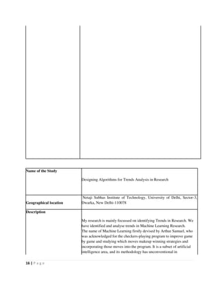 16 | P a g e
Name of the Study
Designing Algorithms for Trends Analysis in Research
Geographical location
Netaji Subhas Institute of Technology, University of Delhi, Sector-3,
Dwarka, New Delhi-110078
Description
My research is mainly focussed on identifying Trends in Research. We
have identified and analyse trends in Machine Learning Research.
The name of Machine Learning firstly devised by Arthur Samuel, who
was acknowledged for the checkers-playing program to improve game
by game and studying which moves makeup winning strategies and
incorporating those moves into the program. It is a subset of artificial
intelligence area, and its methodology has unconventional in
 
