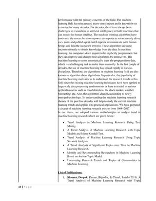 17 | P a g e
performance with the primary concerns of the field. The machine
learning field has reincarnated many times in past and is known for its
existence for many decades. For decades, there have always been
challenges to researchers in artificial intelligence to build machines that
can mimic the human intellect. The machine learning algorithms have
motivated the researchers to empower a computer to autonomously drive
cars, write and publish sport match reports, communicate with human
beings and find the suspected terrorist. These algorithms are used
unconventionally to obtain knowledge from the data. In machine
learning, the computers don’t require to be explicitly programmed, but
they can improve and change their algorithms by themselves. The
machine learning systems automatically learn the program from data,
which is a challenging task to make them manually. In the last couple of
decades, the use of machine learning has spread rapidly in various
disciplines. Therefore, the algorithms in machine learning field are also
known as algorithm about algorithms. In particular, the popularity of
machine learning motivates us to understand the research trends in this
field since the existing machine learning techniques have been applied to
large-scale data processing environments or have extended to various
application areas such as fraud detection, the stock market, weather
forecasting, etc. Also, the algorithms changed according to newly
emerged technology. So understanding the machine learning research
themes of the past five decades will help to study the current machine
learning trends and applies it to practical applications. We have prepared
a dataset of machine learning research articles from 1968~2017.
In our thesis, we adopted various methodologies to analyze trend in
machine learning research which are given below:
 Trend Analysis in Machine Learning Research Using Text
Mining.
 A Trend Analysis of Machine Learning Research with Topic
Models and Mann-Kendall Test.
 Trend Analysis of Machine Learning Research Using Topic
Network Analysis.
 A Trend Analysis of Significant Topics over Time in Machine
Learning Research.
 Identify and Recommending Researchers in Machine Learning
Based on Author-Topic Model.
 Uncovering Research Trends and Topics of Communities in
Machine Learning.
List of Publications:
1. Sharma, Deepak, Kumar, Bijendra, & Chand, Satish (2018). A
Trend Analysis of Machine Learning Research with Topic
 