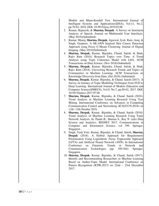 18 | P a g e
Models and Mann-Kendall Test. International Journal of
Intelligent Systems and Applications(IJISA), Vol.11, No.2,
pp.70-82, 2019. DOI: 10.5815/ijisa.2019.02.08
2. Kumar, Rajneesh, & Sharma, Deepak. A Survey on Sentiment
Analysis of Speech. Journal on Multimodal User Interfaces.
(May 2019)(Submitted)
3. Kumar, Manoj, Sharma, Deepak, Agarwal, Jyoti, Rani, Anuj, &
Singh, Gurpreet. A DE-ANN Inspired Skin Cancer Detection
Approach using Fuzzy C-Means Clustering. Journal of Digital
Imaging. (May 2019)(Submitted)
4. Sharma, Deepak, Kumar, Bijendra, Chand, Satish, & Shah,
Rajiv Ratn (2018). Research Topics over Time: A Trend
Analysis using Topic Coherence Model with LDA. ACM
Transactions on Data Science. (Nov 2018)(Submitted)
5. Sharma, Deepak, Kumar, Bijendra, Chand, Satish, & Shah,
Rajiv Ratn (2018). Uncovering Research Trends and Topics of
Communities in Machine Learning. ACM Transactions on
Knowledge Discovery from Data. (Oct 2018) (Submitted)
6. Sharma, Deepak, Kumar, Bijendra, & Chand, Satish (2017). A
Survey on Journey of Topic Modelling Techniques from SVD to
Deep Learning. International Journal of Modern Education and
Computer Science(IJMECS), Vol.9, No.7, pp.50-62, 2017. DOI:
10.5815/ijmecs.2017.07.06
7. Sharma, Deepak, Kumar, Bijendra, & Chand, Satish (2018).
Trend Analysis in Machine Learning Research Using Text
Mining. International Conference on Advances in Computing
Communication Control and Networking (ICACCCN-2018) on
12th−13th October 2018.
8. Sharma, Deepak, Kumar, Bijendra, & Chand, Satish (2018).
Trend Analysis of Machine Learning Research Using Topic
Network Analysis. In: Panda B., Sharma S., Roy N. (eds) Data
Science and Analytics. REDSET 2017. Communications in
Computer and Information Science, vol 799. Springer,
Singapore.
9. Singh, Yash Veer, Kumar, Bijendra, & Chand, Satish, Sharma,
Deepak (2018). A Hybrid Approach for Requirements
Prioritization Using Logarithmic Fuzzy Trapezoidal Approach
(LFTA) and Artificial Neural Network (ANN). In International
Conference on Futuristic Trends in Network and
Communication Technologies (pp. 350-364). Springer,
Singapore.
10. Sharma, Deepak, Kumar, Bijendra, & Chand, Satish (2017).
Identify and Recommending Researchers in Machine Learning
Based on Author-Topic Model. International Conference on
Pattern Recognition (ICPR-2017) on 22nd − 23rd December
2017.
 