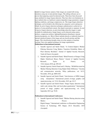 20 | P a g e
helpful in image forensic analysis. Fake images are created with wrong
intentions using one or more pristine images. The editing softwares are so
precise that tampering cannot be detected easily. There have been discussed
many methods for image forgery detection. They have their own limitations as
most method relies on: hardware (camera) dependent image parameters, images
lighting conditions, and image compression, etc. The image forgery detection
techniques can be divided to the following two categories: active and passive
(blind). In active forgery detection techniques authentication is achieved via
analysis of some predefined content- like digital watermark or signature. In case
of passive forgery detection, no prior knowledge about the images is made
available for authentication. Image forgery can be detected using camera
artifacts, compression artifacts, lighting/illumination disturbance, internal
statistical properties, etc. Most of these methods directly or indirectly based on
internal statistical features of the image and can classify pristine and fake
images. This classification broadly comes in to the category of machine
learning. I have also applied techniques for image segmentation.
Publications in International Journals:
1. Saurabh Agarwal and Satish Chand, “A Content-Adaptive Median
Filtering Detection Using Markov Transition Probability Matrix of
Pixel Intensity Residuals,” Journal of Applied Security Research,
Taylor & Francis (Accepted)
2. Saurabh Agarwal and Satish Chand, “Blind Forensics of Images Using
Higher OrderLocal Binary Pattern,” Journal of Applied Security
Research, Taylor & Francis, vol.
13(2), January 2018, pp. 209-222
3. Saurabh Agarwal, Satish Chand and S. Nikolay, “SPAM Revisited for
Median Filtering Detection Using Higher-Order Difference,” Security
and communication networks, Wiley publications, vol. 9(17),
November, 2016, pp. 4089-4102
4. Saurabh Agarwal and Satish Chand, “Anti-forensics of JPEG images
using interpolation,” International journal of image, graphics and
signal processing, vol. 7(12), November, 2015, pp. 10-17.
5. Saurabh Agarwal and Satish Chand, “Image forgery detection using
multi scale entropy filter and local phase quantization,” International
journal of image, graphics and signal processing, vol. 7(10),
September 2015, pp. 78-85.
Publications in International Conferences:
1. Saurabh Agarwal and Satish Chand, “Median filtering detection using
Markov Process in
Digital Images,” International conference on Biomedical Engineering
Science & Technology, NIT, Raipur, 20-21 December, 2019
(Accepted)
 