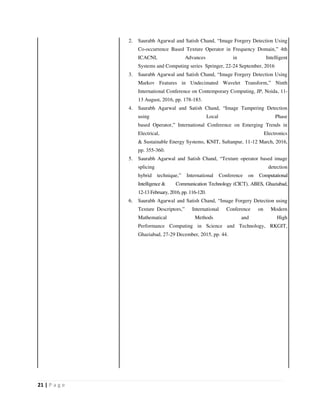21 | P a g e
2. Saurabh Agarwal and Satish Chand, “Image Forgery Detection Using
Co-occurrence Based Texture Operator in Frequency Domain,” 4th
ICACNI, Advances in Intelligent
Systems and Computing series Springer, 22-24 September, 2016
3. Saurabh Agarwal and Satish Chand, “Image Forgery Detection Using
Markov Features in Undecimated Wavelet Transform,” Ninth
International Conference on Contemporary Computing, JP, Noida, 11-
13 August, 2016, pp. 178-183.
4. Saurabh Agarwal and Satish Chand, “Image Tampering Detection
using Local Phase
based Operator,” International Conference on Emerging Trends in
Electrical, Electronics
& Sustainable Energy Systems, KNIT, Sultanpur, 11-12 March, 2016,
pp. 355-360.
5. Saurabh Agarwal and Satish Chand, “Texture operator based image
splicing detection
hybrid technique,” International Conference on Computational
Intelligence & Communication Technology (CICT), ABES, Ghaziabad,
12-13 February, 2016, pp. 116-120.
6. Saurabh Agarwal and Satish Chand, “Image Forgery Detection using
Texture Descriptors,” International Conference on Modern
Mathematical Methods and High
Performance Computing in Science and Technology, RKGIT,
Ghaziabad, 27-29 December, 2015, pp. 44.
 