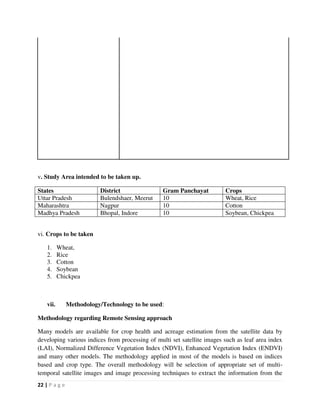 22 | P a g e
v. Study Area intended to be taken up.
States District Gram Panchayat Crops
Uttar Pradesh Bulendshaer, Meerut 10 Wheat, Rice
Maharashtra Nagpur 10 Cotton
Madhya Pradesh Bhopal, Indore 10 Soybean, Chickpea
vi. Crops to be taken
1. Wheat,
2. Rice
3. Cotton
4. Soybean
5. Chickpea
vii. Methodology/Technology to be used:
Methodology regarding Remote Sensing approach
Many models are available for crop health and acreage estimation from the satellite data by
developing various indices from processing of multi set satellite images such as leaf area index
(LAI), Normalized Difference Vegetation Index (NDVI), Enhanced Vegetation Index (ENDVI)
and many other models. The methodology applied in most of the models is based on indices
based and crop type. The overall methodology will be selection of appropriate set of multi-
temporal satellite images and image processing techniques to extract the information from the
 