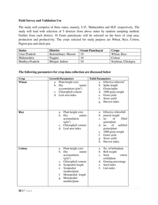 26 | P a g e
Field Survey and Validation Use
The study will comprise of three states, namely, U.P., Maharashtra and M.P. respectively. The
study will lead with selection of 5 districts from above states by random sampling method.
Further from each district, 10 Gram panchayats will be selected on the basis of crop area,
production and productivity. The crops selected for study purpose are Wheat, Rice, Cotton,
Pigeon pea and chick pea.
States District Gram Panchayat Crops
Uttar Pradesh Bulendshaer, Meerut 10 Wheat, Rice
Maharashtra Nagpur 10 Cotton
Madhya Pradesh Bhopal, Indore 10 Soybean, Chickpea
The following parameters for crop data collection are discussed below
Crop Growth Parameters Yield Parameters
Wheat a. Plant height (cm)
b. Dry matter
accumulation (g/m2
)
c. Chlorophyll content
d. Leaf area index
a. Effective tillers/m2
b. Spike length
c. Grains/spike
d. 1000 grain weight
e. Grain yield
f. Straw yield
g. Harvest index
Rice a. Plant height (cm)
b. Dry matter
accumulation
(g/m2
)
c. Chlorophyll content
d. Leaf area index
a. Effective tillers/hill
b. panicle length
c. no. of filled
gains/plant
d. no. of unfilled
grains/plant
e. 1000 grain weight
f. Grain yield
g. Straw yield
h. Harvest index
Cotton a. Plant height (cm)
b. Dry matter
accumulation
(g/m2
)
c. Chlorophyll content
d. Sympodial length
e. Sympodial
number/plant
f. Monopodial length
g. Monopodial
number/plant
a. No. of bolls/plant
b. Boll weight
c. Seed cotton
yield/plant
d. Ginning percentage
e. Seed index
f. Lint index
 