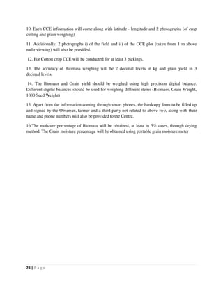 28 | P a g e
10. Each CCE information will come along with latitude - longitude and 2 photographs (of crop
cutting and grain weighing)
11. Additionally, 2 photographs i) of the field and ii) of the CCE plot (taken from 1 m above
nadir viewing) will also be provided.
12. For Cotton crop CCE will be conducted for at least 3 pickings.
13. The accuracy of Biomass weighing will be 2 decimal levels in kg and grain yield in 3
decimal levels.
14. The Biomass and Grain yield should be weighed using high precision digital balance.
Different digital balances should be used for weighing different items (Biomass, Grain Weight,
1000 Seed Weight)
15. Apart from the information coming through smart phones, the hardcopy form to be filled up
and signed by the Observer, farmer and a third party not related to above two, along with their
name and phone numbers will also be provided to the Centre.
16.The moisture percentage of Biomass will be obtained, at least in 5% cases, through drying
method. The Grain moisture percentage will be obtained using portable grain moisture meter
 