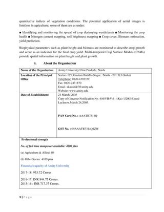 3 | P a g e
quantitative indices of vegetation conditions. The potential application of aerial images is
limitless in agriculture; some of them are as under:
■ Identifying and monitoring the spread of crop destroying weeds/pests ■ Monitoring the crop
health ■ Nitrogen content mapping, soil brightness mapping ■ Crop cover, Biomass estimation,
yield prediction.
Biophysical parameters such as plant height and biomass are monitored to describe crop growth
and serve as an indicator for the final crop yield. Multi-temporal Crop Surface Models (CSMs)
provide spatial information on plant height and plant growth.
ii. About the Organisation
Name of the Organization Amity University Uttar Pradesh , Noida
Location of the Principal
Office
Sector- 125, Gautam Buddha Nagar, Noida - 201 313 (India)
Telephone: 0120-4392359
Fax: 0120-2431870
Email: nkaushik5@amity.edu
Website: www.amity.edu
Date of Establishment 24 March, 2005
Copy of Gazzette Notification No. 404/VII-V-1-1(Ka)-1/2005 Dated
Lucknow,March 24,2005.
PAN Card No. : AAATR7314Q
GST No. : 09AAATR7314Q1ZW
Professional strength
No. of full time manpower available: 4200 plus
(a) Agriculture & Allied: 80
(b) Other Sector: 4100 plus
Financial capacity of Amity University
2017-18: 953.72 Crores
2016-17: INR 844.75 Crores.
2015-16 : INR 717.37 Crores.
 