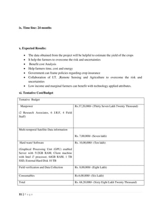 31 | P a g e
ix. Time line: 24 months
x. Expected Results:
 The data obtained from the project will be helpful to estimate the yield of the crops
 It help the farmers to overcome the risk and uncertainties
 Benefit cost Analysis
 Help farmers time, cost and energy
 Government can frame policies regarding crop insurance
 Collaboration of I.T. ,Remote Sensing and Agriculture to overcome the risk and
uncertainties
 Low income and marginal farmers can benefit with technology applied attributes.
xi. Tentative Cost/Budget
Tentative Budget
Manpower
(2 Research Associates, 6 J.R.F, 4 Field
Staff)
Rs.37,20,000/- (Thirty Seven Lakh Twenty Thousand)
Multi-temporal Satellite Data information
Rs. 7,00,000/- (Seven lakh)
Hard ware/ Software
(Graphical Processing Unit (GPU) enabled
Server with 512GB RAM, Client machine
with Intel i7 processor, 64GB RAM, 1 TB
SSD, External Hard Disk 10 TB
Rs. 10,00,000/- (Ten lakh)
Field verification and Data Collection Rs. 8,00,000/- (Eight Lakh)
Consumables Rs.6,00,000/- (Six Lakh)
Total Rs. 68,20,000/- (Sixty Eight Lakh Twenty Thousand)
 