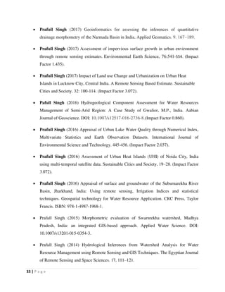 33 | P a g e
 Prafull Singh (2017) Geoinformatics for assessing the inferences of quantitative
drainage morphometry of the Narmada Basin in India. Applied Geomatics. 9. 167–189.
 Prafull Singh (2017) Assessment of impervious surface growth in urban environment
through remote sensing estimates. Environmental Earth Science, 76:541-554. (Impact
Factor 1.435).
 Prafull Singh (2017) Impact of Land use Change and Urbanization on Urban Heat
Islands in Lucknow City, Central India. A Remote Sensing Based Estimate. Sustainable
Cities and Society. 32: 100-114. (Impact Factor 3.072).
 Pafull Singh (2016) Hydrogeological Component Assessment for Water Resources
Management of Semi-Arid Region: A Case Study of Gwalior, M.P., India. Aabian
Journal of Geoscience. DOI: 10.1007/s12517-016-2736-8.(Impact Factor 0.860).
 Prafull Singh (2016) Appraisal of Urban Lake Water Quality through Numerical Index,
Multivariate Statistics and Earth Observation Datasets. International Journal of
Environmental Science and Technology. 445-456. (Impact Factor 2.037).
 Prafull Singh (2016) Assessment of Urban Heat Islands (UHI) of Noida City, India
using multi-temporal satellite data. Sustainable Cities and Society, 19–28. (Impact Factor
3.072).
 Prafull Singh (2016) Appraisal of surface and groundwater of the Suburnarekha River
Basin, Jharkhand, India: Using remote sensing, Irrigation Indices and statistical
techniques. Geospatial technology for Water Resource Application. CRC Press, Taylor
Francis. ISBN: 978-1-4987-1968-1.
 Prafull Singh (2015) Morphometric evaluation of Swarnrekha watershed, Madhya
Pradesh, India: an integrated GIS-based approach. Applied Water Science. DOI:
10.1007/s13201-015-0354-3.
 Prafull Singh (2014) Hydrological Inferences from Watershed Analysis for Water
Resource Management using Remote Sensing and GIS Techniques. The Egyptian Journal
of Remote Sensing and Space Sciences. 17, 111–121.
 