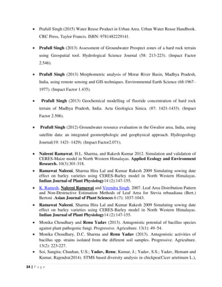 34 | P a g e
 Prafull Singh (2015) Water Reuse Product in Urban Area. Urban Water Reuse Handbook.
CRC Press, Taylor Francis. ISBN: 9781482229141.
 Prafull Singh (2013) Assessment of Groundwater Prospect zones of a hard rock terrain
using Geospatial tool. Hydrological Science Journal (58: 213-223). (Impact Factor
2.546).
 Prafull Singh (2013) Morphometric analysis of Morar River Basin, Madhya Pradesh,
India, using remote sensing and GIS techniques. Environmental Earth Science (68:1967–
1977). (Impact Factor 1.435).
 Prafull Singh (2013) Geochemical modelling of fluoride concentration of hard rock
terrain of Madhya Pradesh, India. Acta Geologica Sinica. (87: 1421-1433). (Impact
Factor 2.506).
 Prafull Singh (2012) Groundwater resource evaluation in the Gwalior area, India, using
satellite data: an integrated geomorphologic and geophysical approach. Hydrogeology
Journal(19: 1421–1429). (Impact Factor2.071).
 Naleeni Ramawat, H.L. Sharma, and Rakesh Kumar 2012. Simulation and validation of
CERES-Maize model in North Western Himalayas. Applied Ecology and Environment
Research. 10(3):301-318.
 Ramawat Naleeni, Sharma Hira Lal and Kumar Rakesh 2009 Simulating sowing date
effect on barley varieties using CERES-Barley model in North Western Himalayas.
Indian Journal of Plant Physiology14 (2):147-155.
 K. Ramesh, Naleeni Ramawat and Virendra Singh. 2007. Leaf Area Distribution Pattern
and Non-Destructive Estimation Methods of Leaf Area for Stevia rebaudiana (Bert.)
Bertoni .Asian Journal of Plant Sciences 6 (7): 1037-1043.
 Ramawat Naleeni, Sharma Hira Lal and Kumar Rakesh 2009 Simulating sowing date
effect on barley varieties using CERES-Barley model in North Western Himalayas.
Indian Journal of Plant Physiology14 (2):147-155.
 Monika Choudhary and Renu Yadav (2013). Antagonistic potential of bacillus species
against plant pathogenic fungi. Progressive. Agriculture. 13(1): 49–54.
 Monika Choudhary, D.C. Sharma and Renu Yadav (2013). Antagonistic activities of
bacillus spp. strains isolated from the different soil samples. Progressive. Agriculture.
13(2): 223-227.
 Soi, Sangita; Chauhan, U.S.; Yadav, Renu; Kumar, J.; Yadav, S.S.; Yadav, Hemant and
Kumar, Rajendra(2014). STMS based diversity analysis in chickpea(Cicer arietinum L.),
 