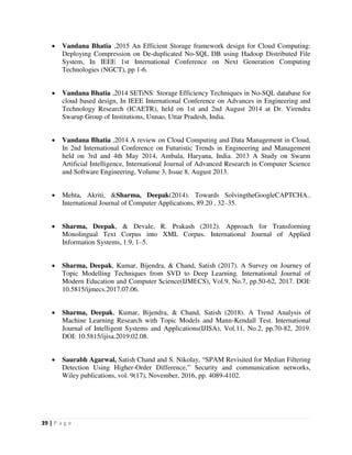 39 | P a g e
 Vandana Bhatia ,2015 An Efficient Storage framework design for Cloud Computing:
Deploying Compression on De-duplicated No-SQL DB using Hadoop Distributed File
System, In IEEE 1st International Conference on Next Generation Computing
Technologies (NGCT), pp 1-6.
 Vandana Bhatia ,2014 SETiNS: Storage Efficiency Techniques in No-SQL database for
cloud based design, In IEEE International Conference on Advances in Engineering and
Technology Research (ICAETR), held on 1st and 2nd August 2014 at Dr. Virendra
Swarup Group of Institutions, Unnao, Uttar Pradesh, India.
 Vandana Bhatia ,2014 A review on Cloud Computing and Data Management in Cloud,
In 2nd International Conference on Futuristic Trends in Engineering and Management
held on 3rd and 4th May 2014, Ambala, Haryana, India. 2013 A Study on Swarm
Artificial Intelligence, International Journal of Advanced Research in Computer Science
and Software Engineering, Volume 3, Issue 8, August 2013.
 Mehta, Akriti, &Sharma, Deepak(2014). Towards SolvingtheGoogleCAPTCHA..
International Journal of Computer Applications, 89.20 , 32–35.
 Sharma, Deepak, & Devale, R. Prakash (2012). Approach for Transforming
Monolingual Text Corpus into XML Corpus. International Journal of Applied
Information Systems, 1.9, 1–5.
 Sharma, Deepak, Kumar, Bijendra, & Chand, Satish (2017). A Survey on Journey of
Topic Modelling Techniques from SVD to Deep Learning. International Journal of
Modern Education and Computer Science(IJMECS), Vol.9, No.7, pp.50-62, 2017. DOI:
10.5815/ijmecs.2017.07.06.
 Sharma, Deepak, Kumar, Bijendra, & Chand, Satish (2018). A Trend Analysis of
Machine Learning Research with Topic Models and Mann-Kendall Test. International
Journal of Intelligent Systems and Applications(IJISA), Vol.11, No.2, pp.70-82, 2019.
DOI: 10.5815/ijisa.2019.02.08.
 Saurabh Agarwal, Satish Chand and S. Nikolay, “SPAM Revisited for Median Filtering
Detection Using Higher-Order Difference,” Security and communication networks,
Wiley publications, vol. 9(17), November, 2016, pp. 4089-4102.
 