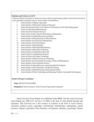 4 | P a g e
Institutes and Centres at AAUP:
Various institutes and centers at Amity University which are performing academic and research activities in
food, agriculture and allied sciences. Some of them are listed below:
1. Amity Institute of Organic Agriculture
2. Amity Institute of Horticulture Studies & Research
3. Amity International Centre for Post Harvest Technology & Cold Chain Management
4. Centre for Agricultural Biotechnology
5. Amity Centre for Extension Services
6. Amity Centre for Bio Control & Plant Disease Management
7. Amity Institute for Herbal Research and Studies
8. Amity Institute of Phytochemistry & Phytomedicine
9. Amity Institute of Food Security Management
10. Amity Institute of Food Technology
11. Amity Institute of Biotechnology
12. Amity Institute of Microbial Biotechnology
13. Amity Institute of Microbial Technology
14. Amity Institute of Seabuckthorn Research
15. Amity Centre for Carbohydrate Research
16. Centre for Plant Cell Culture Technology
17. Amity Institute of Marine Science & Technology
18. Amity Institute of Environmental Toxicology, Safety and Management
19. Amity Institute of Environmental Sciences
20. Amity School of Natural Resources and Sustainable Development
21. Amity Institute of Geo-Informatics and Remote-Sensing
22. Amity Institute of Global Warming and Ecological Studies
23. Amity Institute of Water Technology and Educating Youth for Sustainable Development
Details of Project Coordinator
Name: DR.NUTAN KAUSHIK
Designation: Director General, Amity Food and Agriculture Foundation
Amity University Uttar Pradesh was established under RBEF vide The Amity University
Uttar Pradesh Act, 2005 (U.P. Act No.11 of 2005) in the State of Uttar Pradesh through state
legislature. The University has a rich resource of expertise in the field of social sciences,
economics, political science, agriculture, microbiology, biotechnology, anthropology, natural
resources, Organic Agriculture, Plan Protection, environment, education, psychology, Finance
 