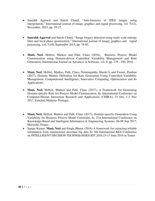 40 | P a g e
 Saurabh Agarwal and Satish Chand, “Anti-forensics of JPEG images using
interpolation,” International journal of image, graphics and signal processing, vol. 7(12),
November, 2015, pp. 10-17.
 Saurabh Agarwal and Satish Chand, “Image forgery detection using multi scale entropy
filter and local phase quantization,” International journal of image, graphics and signal
processing, vol. 7(10), September 2015, pp. 78-85.
 Mani, Neel, Helfert, Markus and Pahl, Claus (2016), Business Process Model
Customisation using Domain-driven Controlled Variability Management and Rule
Generation, International Journal on Advances in Software, vol. 9, pp. 179 - 190, 2016.
 Mani, Neel, Helfert, Markus, Pahl, Claus, Nimmagadda, Shastri L and Vasant, Pandian
(2017), Domain Models Definition for Rule Generation Using Controlled Variability
Management, Computational Intelligence, Innovative Computing, Optimization and Its
Applications.
 Mani, Neel, Helfert, Markus and Pahl, Claus (2017), A Framework for Generating
Domain-specific Rule for Process Model Customisation, In, International Conference on
Computer-Human Interaction Research and Applications (CHIRA), 31 Oct, 1-2 Nov
2017, Funchal, Maderia- Portugal.
 Mani, Neel, Helfert, Markus and Pahl, Claus (2017), Domain-specific Generation Using
Variability for Business Process Model Constraint, In, 21st International Conference on
Knowledge-Based and Intelligent Information & Engineering Systems, 06-08 Sep 2017,
Marseille, France.
 Sanjay Kumar, Mani, Neel and Singh, Bharat (2016) A framework for extracting reliable
information from unstructured uncertain big data In: 8th International KES Conference
on INTELLIGENT DECISION TECHNOLOGIES IDT 2016,15-17 June 2016 in Teneri
 