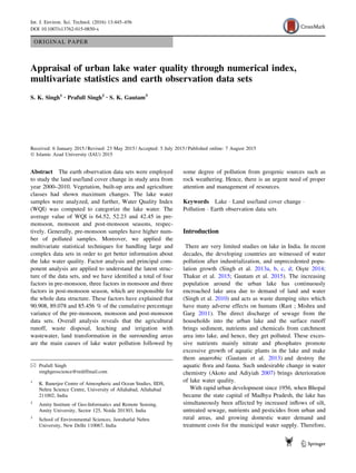 ORIGINAL PAPER
Appraisal of urban lake water quality through numerical index,
multivariate statistics and earth observation data sets
S. K. Singh1 • Prafull Singh2 • S. K. Gautam3
Received: 6 January 2015 / Revised: 23 May 2015 / Accepted: 5 July 2015 / Published online: 7 August 2015
Ó Islamic Azad University (IAU) 2015
Abstract The earth observation data sets were employed
to study the land use/land cover change in study area from
year 2000–2010. Vegetation, built-up area and agriculture
classes had shown maximum changes. The lake water
samples were analyzed, and further, Water Quality Index
(WQI) was computed to categorize the lake water. The
average value of WQI is 64.52, 52.23 and 42.45 in pre-
monsoon, monsoon and post-monsoon seasons, respec-
tively. Generally, pre-monsoon samples have higher num-
ber of polluted samples. Moreover, we applied the
multivariate statistical techniques for handling large and
complex data sets in order to get better information about
the lake water quality. Factor analysis and principal com-
ponent analysis are applied to understand the latent struc-
ture of the data sets, and we have identiﬁed a total of four
factors in pre-monsoon, three factors in monsoon and three
factors in post-monsoon season, which are responsible for
the whole data structure. These factors have explained that
90.908, 89.078 and 85.456 % of the cumulative percentage
variance of the pre-monsoon, monsoon and post-monsoon
data sets. Overall analysis reveals that the agricultural
runoff, waste disposal, leaching and irrigation with
wastewater, land transformation in the surrounding areas
are the main causes of lake water pollution followed by
some degree of pollution from geogenic sources such as
rock weathering. Hence, there is an urgent need of proper
attention and management of resources.
Keywords Lake Á Land use/land cover change Á
Pollution Á Earth observation data sets
Introduction
There are very limited studies on lake in India. In recent
decades, the developing countries are witnessed of water
pollution after industrialization, and unprecedented popu-
lation growth (Singh et al. 2013a, b, c, d; Ois¸te 2014;
Thakur et al. 2015; Gautam et al. 2015). The increasing
population around the urban lake has continuously
encroached lake area due to demand of land and water
(Singh et al. 2010) and acts as waste dumping sites which
have many adverse effects on humans (Rast ; Mishra and
Garg 2011). The direct discharge of sewage from the
households into the urban lake and the surface runoff
brings sediment, nutrients and chemicals from catchment
area into lake, and hence, they get polluted. These exces-
sive nutrients mainly nitrate and phosphates promote
excessive growth of aquatic plants in the lake and make
them anaerobic (Gautam et al. 2013) and destroy the
aquatic ﬂora and fauna. Such undesirable change in water
chemistry (Akoto and Adiyiah 2007) brings deterioration
of lake water quality.
With rapid urban development since 1956, when Bhopal
became the state capital of Madhya Pradesh, the lake has
simultaneously been affected by increased inﬂows of silt,
untreated sewage, nutrients and pesticides from urban and
rural areas, and growing domestic water demand and
treatment costs for the municipal water supply. Therefore,
& Prafull Singh
singhgeoscience@rediffmail.com
1
K. Banerjee Centre of Atmospheric and Ocean Studies, IIDS,
Nehru Science Centre, University of Allahabad, Allahabad
211002, India
2
Amity Institute of Geo-Informatics and Remote Sensing,
Amity University, Sector 125, Noida 201303, India
3
School of Environmental Sciences, Jawaharlal Nehru
University, New Delhi 110067, India
123
Int. J. Environ. Sci. Technol. (2016) 13:445–456
DOI 10.1007/s13762-015-0850-x
 